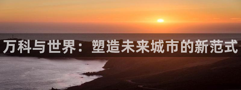 新宝5登录平台：万科与世界：塑造未来城市的新范式
