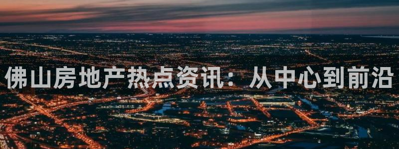 新宝5下载注册：佛山房地产热点资讯：从中心到前沿