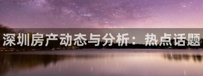新宝5注册首页：深圳房产动态与分析：热点话题