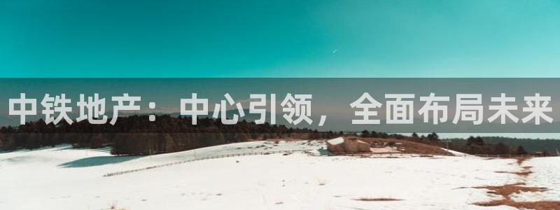 新宝5下载到桌面：中铁地产：中心引领，全面布局未来