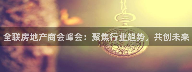 新宝5找找74OOO5：全联房地产商会峰会：聚焦行业趋势，共